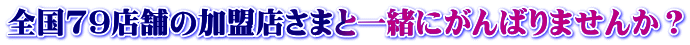 全国79店舗の加盟店さまと一緒にがんばりませんか？